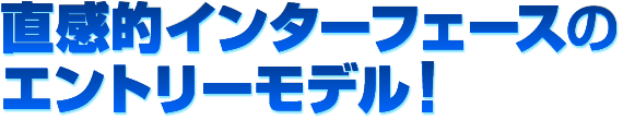 直感的インターフェースのエントリーモデル!