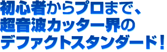 初心者からプロまで、超音波カッター界のデファクトスタンダード!